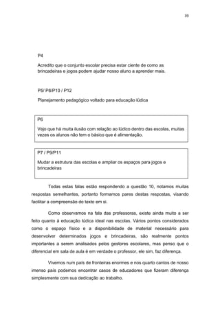 39




   P4

   Acredito que o conjunto escolar precisa estar ciente de como as
   brincadeiras e jogos podem ajudar nosso aluno a aprender mais.



   P5/ P8/P10 / P12

   Planejamento pedagógico voltado para educação lúdica



   P6

   Vejo que há muita ilusão com relação ao lúdico dentro das escolas, muitas
   vezes os alunos não tem o básico que é alimentação.



   P7 / P9/P11

   Mudar a estrutura das escolas e ampliar os espaços para jogos e
   brincadeiras



        Todas estas falas estão respondendo a questão 10, notamos muitas
respostas semelhantes, portanto formamos pares destas respostas, visando
facilitar a compreensão do texto em si.

        Como observamos na fala das professoras, existe ainda muito a ser
feito quanto à educação lúdica ideal nas escolas. Vários pontos considerados
como o espaço físico e a disponibilidade de material necessário para
desenvolver determinados jogos e brincadeiras, são realmente pontos
importantes a serem analisados pelos gestores escolares, mas penso que o
diferencial em sala de aula é em verdade o professor, ele sim, faz diferença.

        Vivemos num país de fronteiras enormes e nos quarto cantos de nosso
imenso país podemos encontrar casos de educadores que fizeram diferença
simplesmente com sua dedicação ao trabalho.
 