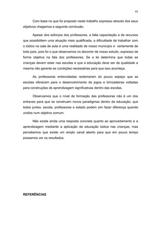 41


      Com base no que foi proposto neste trabalho expresso através dos seus
objetivos chegamos a seguinte conclusão.

      Apesar dos esforços dos professores, a falta capacitação e de recursos
que possibilitem uma atuação mais qualificada, a dificuldade de trabalhar com
o lúdico na sala de aula é uma realidade de nosso município e certamente de
todo país, pois foi o que observamos no decorrer de nosso estudo, expresso de
forma objetiva na fala dos professores. Se a lei determina que todas as
crianças devem estar nas escolas e que a educação deve ser de qualidade a
mesma não garante as condições necessárias para que isso aconteça.

      As professoras entrevistadas reclamaram do pouco espaço que as
escolas oferecem para o desenvolvimento de jogos e brincadeiras voltadas
para construções de aprendizagem significativas dentro das escolas.

      Observamos que o nível de formação das professoras não é um dos
entraves para que se construam novos paradigmas dentro da educação, que
todos juntos, escola, professores e estado podem sim fazer diferença quando
unidos num objetivo comum.

      Não existe ainda uma resposta concreta quanto ao aproveitamento e a
aprendizagem mediante a aplicação da educação lúdica nas crianças, mas
percebemos que existe um amplo canal aberto para que em pouco tempo
possamos ver os resultados.




REFERÊNCIAS
 