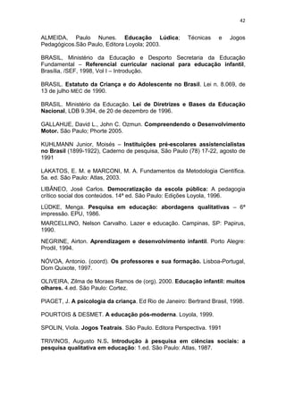 42


ALMEIDA, Paulo Nunes. Educação Lúdica;                 Técnicas    e   Jogos
Pedagógicos.São Paulo, Editora Loyola; 2003.

BRASIL, Ministério da Educação e Desporto Secretaria da Educação
Fundamental – Referencial curricular nacional para educação infantil,
Brasília, /SEF, 1998, Vol I – Introdução.

BRASIL. Estatuto da Criança e do Adolescente no Brasil. Lei n. 8.069, de
13 de julho MEC de 1990.

BRASIL. Ministério da Educação. Lei de Diretrizes e Bases da Educação
Nacional, LDB 9.394, de 20 de dezembro de 1996.

GALLAHUE, David L., John C. Ozmun. Compreendendo o Desenvolvimento
Motor. São Paulo; Phorte 2005.

KUHLMANN Junior, Moisés – Instituições pré-escolares assistencialistas
no Brasil (1899-1922), Caderno de pesquisa, São Paulo (78) 17-22, agosto de
1991

LAKATOS, E. M. e MARCONI, M. A. Fundamentos da Metodologia Científica.
5a. ed. São Paulo: Atlas, 2003.
LIBÂNEO, José Carlos. Democratização da escola pública: A pedagogia
crítico social dos conteúdos. 14ª ed. São Paulo: Edições Loyola, 1996.
LÜDKE, Menga. Pesquisa em educação: abordagens qualitativas – 6ª
impressão. EPU, 1986.
MARCELLINO, Nelson Carvalho. Lazer e educação. Campinas, SP: Papirus,
1990.
NEGRINE, Airton. Aprendizagem e desenvolvimento infantil. Porto Alegre:
Prodil, 1994.

NÓVOA, Antonio. (coord). Os professores e sua formação. Lisboa-Portugal,
Dom Quixote, 1997.

OLIVEIRA, Zilma de Moraes Ramos de (org). 2000. Educação infantil: muitos
olhares. 4.ed. São Paulo: Cortez.

PIAGET, J. A psicologia da criança. Ed Rio de Janeiro: Bertrand Brasil, 1998.

POURTOIS & DESMET. A educação pós-moderna. Loyola, 1999.

SPOLIN, Viola. Jogos Teatrais. São Paulo. Editora Perspectiva. 1991

TRIVINOS, Augusto N.S. Introdução à pesquisa em ciências sociais: a
pesquisa qualitativa em educação: 1.ed. São Paulo: Atlas, 1987.
 