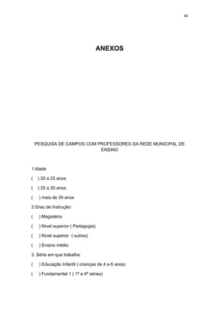 44




                                     ANEXOS




    PESQUISA DE CAMPOS COM PROFESSORES DA REDE MUNICIPAL DE
                            ENSINO



1.Idade

(    ) 20 a 25 anos

(    ) 25 a 30 anos

(    ) mais de 30 anos

2.Grau de Instrução:

(    ) Magistério

(    ) Nível superior ( Pedagogia)

(    ) Nível superior ( outros)

(    ) Ensino médio

3. Série em que trabalha.

(    ) Educação Infantil ( crianças de 4 a 6 anos)

(    ) Fundamental 1 ( 1ª a 4ª séries)
 