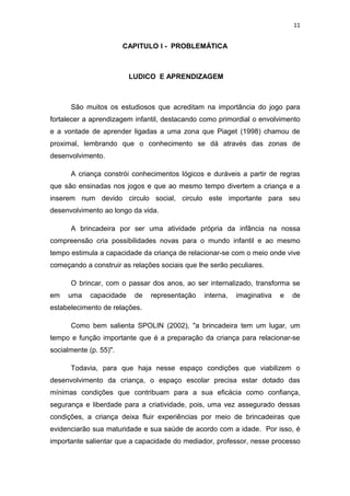 11


                        CAPITULO I - PROBLEMÁTICA



                          LUDICO E APRENDIZAGEM



      São muitos os estudiosos que acreditam na importância do jogo para
fortalecer a aprendizagem infantil, destacando como primordial o envolvimento
e a vontade de aprender ligadas a uma zona que Piaget (1998) chamou de
proximal, lembrando que o conhecimento se dá através das zonas de
desenvolvimento.

      A criança constrói conhecimentos lógicos e duráveis a partir de regras
que são ensinadas nos jogos e que ao mesmo tempo divertem a criança e a
inserem num devido circulo social, circulo este importante para seu
desenvolvimento ao longo da vida.

      A brincadeira por ser uma atividade própria da infância na nossa
compreensão cria possibilidades novas para o mundo infantil e ao mesmo
tempo estimula a capacidade da criança de relacionar-se com o meio onde vive
começando a construir as relações sociais que lhe serão peculiares.

      O brincar, com o passar dos anos, ao ser internalizado, transforma se
em   uma     capacidade    de   representação   interna,   imaginativa   e   de
estabelecimento de relações.

      Como bem salienta SPOLIN (2002), "a brincadeira tem um lugar, um
tempo e função importante que é a preparação da criança para relacionar-se
socialmente (p. 55)".

      Todavia, para que haja nesse espaço condições que viabilizem o
desenvolvimento da criança, o espaço escolar precisa estar dotado das
mínimas condições que contribuam para a sua eficácia como confiança,
segurança e liberdade para a criatividade, pois, uma vez assegurado dessas
condições, a criança deixa fluir experiências por meio de brincadeiras que
evidenciarão sua maturidade e sua saúde de acordo com a idade. Por isso, é
importante salientar que a capacidade do mediador, professor, nesse processo
 