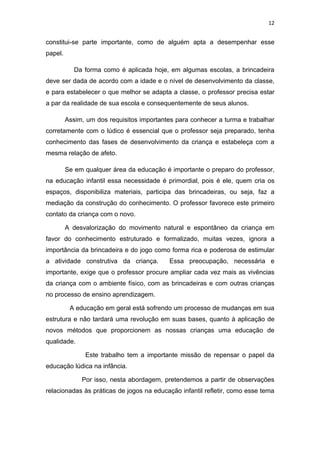 12


constitui-se parte importante, como de alguém apta a desempenhar esse
papel.

            Da forma como é aplicada hoje, em algumas escolas, a brincadeira
deve ser dada de acordo com a idade e o nível de desenvolvimento da classe,
e para estabelecer o que melhor se adapta a classe, o professor precisa estar
a par da realidade de sua escola e consequentemente de seus alunos.

         Assim, um dos requisitos importantes para conhecer a turma e trabalhar
corretamente com o lúdico é essencial que o professor seja preparado, tenha
conhecimento das fases de desenvolvimento da criança e estabeleça com a
mesma relação de afeto.

         Se em qualquer área da educação é importante o preparo do professor,
na educação infantil essa necessidade é primordial, pois é ele, quem cria os
espaços, disponibiliza materiais, participa das brincadeiras, ou seja, faz a
mediação da construção do conhecimento. O professor favorece este primeiro
contato da criança com o novo.

         A desvalorização do movimento natural e espontâneo da criança em
favor do conhecimento estruturado e formalizado, muitas vezes, ignora a
importância da brincadeira e do jogo como forma rica e poderosa de estimular
a atividade construtiva da criança.        Essa preocupação, necessária e
importante, exige que o professor procure ampliar cada vez mais as vivências
da criança com o ambiente físico, com as brincadeiras e com outras crianças
no processo de ensino aprendizagem.

          A educação em geral está sofrendo um processo de mudanças em sua
estrutura e não tardará uma revolução em suas bases, quanto à aplicação de
novos métodos que proporcionem as nossas crianças uma educação de
qualidade.

               Este trabalho tem a importante missão de repensar o papel da
educação lúdica na infância.

              Por isso, nesta abordagem, pretendemos a partir de observações
relacionadas às práticas de jogos na educação infantil refletir, como esse tema
 