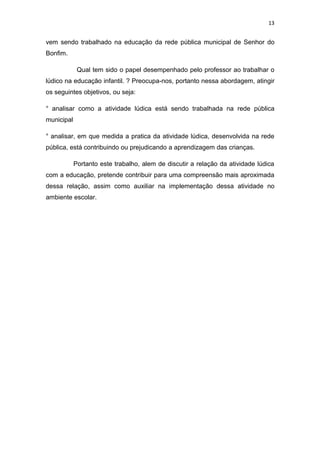13


vem sendo trabalhado na educação da rede pública municipal de Senhor do
Bonfim.

             Qual tem sido o papel desempenhado pelo professor ao trabalhar o
lúdico na educação infantil. ? Preocupa-nos, portanto nessa abordagem, atingir
os seguintes objetivos, ou seja:

° analisar como a atividade lúdica está sendo trabalhada na rede pública
municipal

° analisar, em que medida a pratica da atividade lúdica, desenvolvida na rede
pública, está contribuindo ou prejudicando a aprendizagem das crianças.

            Portanto este trabalho, alem de discutir a relação da atividade lúdica
com a educação, pretende contribuir para uma compreensão mais aproximada
dessa relação, assim como auxiliar na implementação dessa atividade no
ambiente escolar.
 