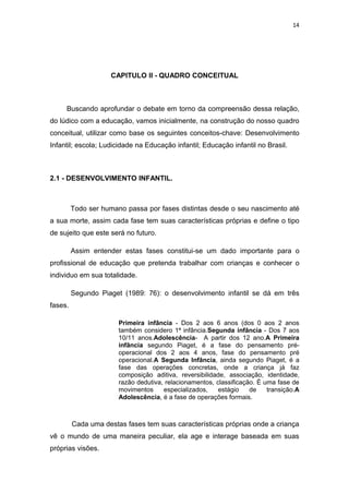 14




                     CAPITULO II - QUADRO CONCEITUAL



     Buscando aprofundar o debate em torno da compreensão dessa relação,
do lúdico com a educação, vamos inicialmente, na construção do nosso quadro
conceitual, utilizar como base os seguintes conceitos-chave: Desenvolvimento
Infantil; escola; Ludicidade na Educação infantil; Educação infantil no Brasil.



2.1 - DESENVOLVIMENTO INFANTIL.



         Todo ser humano passa por fases distintas desde o seu nascimento até
a sua morte, assim cada fase tem suas características próprias e define o tipo
de sujeito que este será no futuro.

         Assim entender estas fases constitui-se um dado importante para o
profissional de educação que pretenda trabalhar com crianças e conhecer o
individuo em sua totalidade.

         Segundo Piaget (1989: 76): o desenvolvimento infantil se dá em três
fases.

                       Primeira infância - Dos 2 aos 6 anos (dos 0 aos 2 anos
                       também considero 1ª infância.Segunda infância - Dos 7 aos
                       10/11 anos.Adolescência- A partir dos 12 ano.A Primeira
                       infância segundo Piaget, é a fase do pensamento pré-
                       operacional dos 2 aos 4 anos, fase do pensamento pré
                       operacional.A Segunda Infância, ainda segundo Piaget, é a
                       fase das operações concretas, onde a criança já faz
                       composição aditiva, reversibilidade, associação, identidade,
                       razão dedutiva, relacionamentos, classificação. É uma fase de
                       movimentos     especializados,    estágio    de    transição.A
                       Adolescência, é a fase de operações formais.



         Cada uma destas fases tem suas características próprias onde a criança
vê o mundo de uma maneira peculiar, ela age e interage baseada em suas
próprias visões.
 