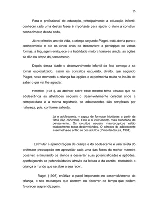 15


      Para o profissional de educação, principalmente a educação infantil,
conhecer cada uma destas fases é importante para ajudar o aluno a construir
conhecimento desde cedo.

      Já no primeiro ano de vida, a criança segundo Piaget, está aberta para o
conhecimento e até os cinco anos ela desenvolve a percepção de várias
formas, a linguagem enriquece e a habilidade motora torna-se ampla, as ações
se dão no tempo do pensamento.

      Depois dessa idade o desenvolvimento infantil de fato começa a se
tornar especializado, assim os conceitos esquerdo, direito, que segundo
Piaget, neste momento a criança faz opções e experimenta muito no intuito de
saber o que vai lhe agradar.

      Pimentel (1981), ao abordar sobre esse mesmo tema destaca que na
adolescência as atividades seguem o desenvolvimento cerebral onde a
complexidade é a marca registrada, os adolescentes são complexos por
natureza, pois, conforme salienta:

                     Já o adolescente, é capaz de formular hipóteses a partir de
                     fatos não concretos. Este é o instrumento mais elaborado de
                     pensamento. Os circuitos neurais macroscópicos estão
                     praticamente todos desenvolvidos. O cérebro do adolescente
                     assemelha-se então ao dos adultos (Pimentel-Souza, 1981).



       Estimular a aprendizagem da criança e do adolescente é uma tarefa do
professor preocupado em aproveitar cada uma das fases da melhor maneira
possível, estimulando os alunos a despertar suas potencialidades e aptidões,
aperfeiçoando as potencialidades através da leitura e da escrita, mostrando a
criança o mundo que se abre a seu redor.

          Piaget (1998) enfatiza o papel importante no desenvolvimento da
criança, e nas mudanças que ocorrem no decorrer do tempo que podem
favorecer a aprendizagem.
 