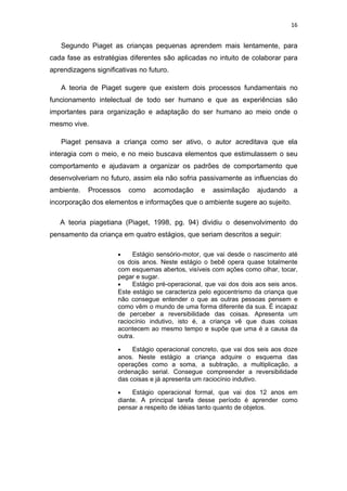 16


   Segundo Piaget as crianças pequenas aprendem mais lentamente, para
cada fase as estratégias diferentes são aplicadas no intuito de colaborar para
aprendizagens significativas no futuro.

   A teoria de Piaget sugere que existem dois processos fundamentais no
funcionamento intelectual de todo ser humano e que as experiências são
importantes para organização e adaptação do ser humano ao meio onde o
mesmo vive.

   Piaget pensava a criança como ser ativo, o autor acreditava que ela
interagia com o meio, e no meio buscava elementos que estimulassem o seu
comportamento e ajudavam a organizar os padrões de comportamento que
desenvolveriam no futuro, assim ela não sofria passivamente as influencias do
ambiente.   Processos     como    acomodação      e   assimilação    ajudando    a
incorporação dos elementos e informações que o ambiente sugere ao sujeito.

   A teoria piagetiana (Piaget, 1998, pg. 94) dividiu o desenvolvimento do
pensamento da criança em quatro estágios, que seriam descritos a seguir:

                      •    Estágio sensório-motor, que vai desde o nascimento até
                      os dois anos. Neste estágio o bebê opera quase totalmente
                      com esquemas abertos, visíveis com ações como olhar, tocar,
                      pegar e sugar.
                      •    Estágio pré-operacional, que vai dos dois aos seis anos.
                      Este estágio se caracteriza pelo egocentrismo da criança que
                      não consegue entender o que as outras pessoas pensem e
                      como vêm o mundo de uma forma diferente da sua. É incapaz
                      de perceber a reversibilidade das coisas. Apresenta um
                      raciocínio indutivo, isto é, a criança vê que duas coisas
                      acontecem ao mesmo tempo e supõe que uma é a causa da
                      outra.

                      •    Estágio operacional concreto, que vai dos seis aos doze
                      anos. Neste estágio a criança adquire o esquema das
                      operações como a soma, a subtração, a multiplicação, a
                      ordenação serial. Consegue compreender a reversibilidade
                      das coisas e já apresenta um raciocínio indutivo.

                      •    Estágio operacional formal, que vai dos 12 anos em
                      diante. A principal tarefa desse período é aprender como
                      pensar a respeito de idéias tanto quanto de objetos.
 