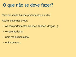   O que não se deve fazer? Para ter saúde há comportamentos a evitar.   Assim, devemos evitar:   os comportamentos de risco (tabaco, drogas...);   o sedentarismo;   uma má alimentação;   entre outros...         