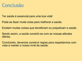 Conclusão Ter saúde é essencial para uma boa vida!   Pode-se fazer muita coisa para melhorar a saúde.   Existem muitas coisas que beneficiam ou prejudicam a saúde.    Sendo assim, a saúde constrói-se com as nossas atitudes diárias.   Concluindo, devemos construir regras para respeitarmos com vista a manter o nosso nível de saúde.    