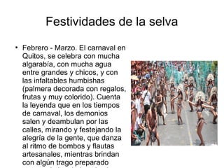 Festividades de la selva
●
Febrero - Marzo. El carnaval en
Quitos, se celebra con mucha
algarabía, con mucha agua
entre grandes y chicos, y con
las infaltables humbishas
(palmera decorada con regalos,
frutas y muy colorido). Cuenta
la leyenda que en los tiempos
de carnaval, los demonios
salen y deambulan por las
calles, mirando y festejando la
alegría de la gente, que danza
al ritmo de bombos y flautas
artesanales, mientras brindan
con algún trago preparado