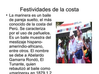Festividades de la costa
●
La marinera es un baile
de pareja suelto, el más
conocido de la costa del
Perú. Se caracteriza
por el uso de pañuelos.
Es un baile muestra del
mestizaje hispano-
amerindio-africano,
entre otros. El nombre
se debe a Abelardo
Gamarra Rondó, El
Tunante, quien
rebautizó al baile como
