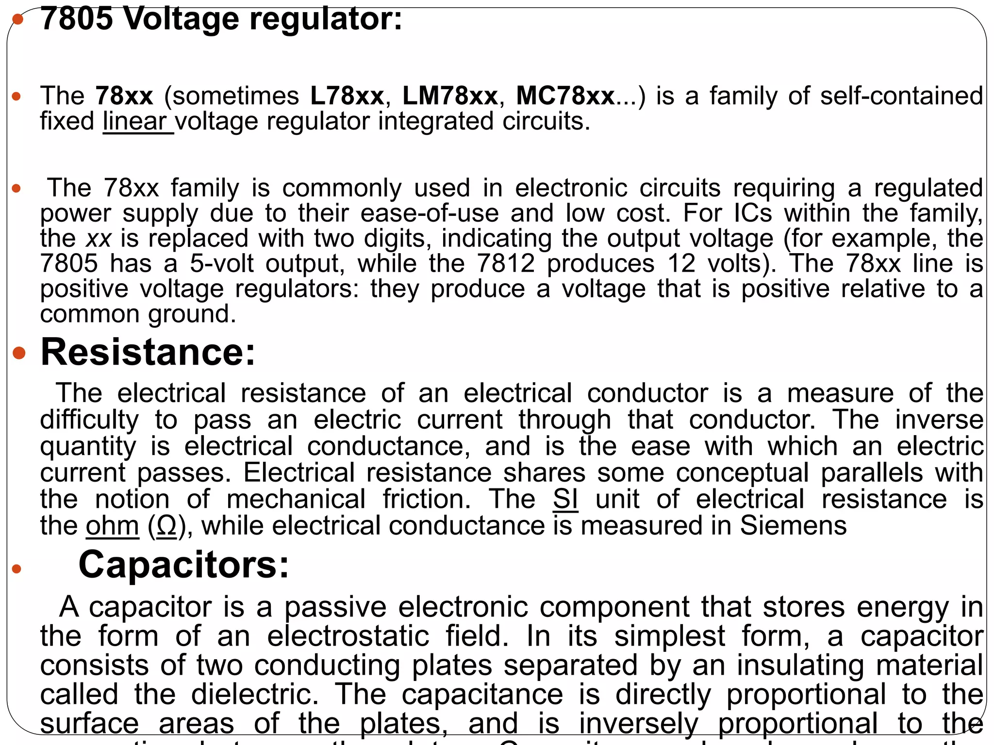  7805 Voltage regulator:
 The 78xx (sometimes L78xx, LM78xx, MC78xx...) is a family of self-contained
fixed linear voltage regulator integrated circuits.
 The 78xx family is commonly used in electronic circuits requiring a regulated
power supply due to their ease-of-use and low cost. For ICs within the family,
the xx is replaced with two digits, indicating the output voltage (for example, the
7805 has a 5-volt output, while the 7812 produces 12 volts). The 78xx line is
positive voltage regulators: they produce a voltage that is positive relative to a
common ground.
 Resistance:
The electrical resistance of an electrical conductor is a measure of the
difficulty to pass an electric current through that conductor. The inverse
quantity is electrical conductance, and is the ease with which an electric
current passes. Electrical resistance shares some conceptual parallels with
the notion of mechanical friction. The SI unit of electrical resistance is
the ohm (Ω), while electrical conductance is measured in Siemens
 Capacitors:
A capacitor is a passive electronic component that stores energy in
the form of an electrostatic field. In its simplest form, a capacitor
consists of two conducting plates separated by an insulating material
called the dielectric. The capacitance is directly proportional to the
surface areas of the plates, and is inversely proportional to the
 