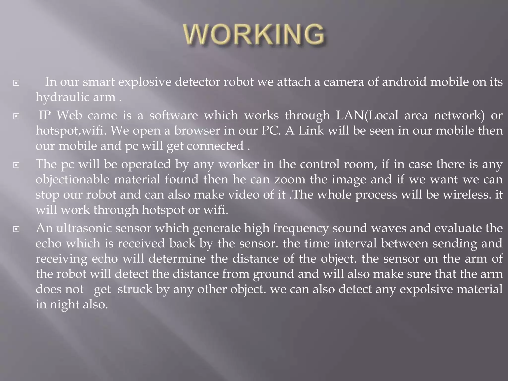  In our smart explosive detector robot we attach a camera of android mobile on its
hydraulic arm .
 IP Web came is a software which works through LAN(Local area network) or
hotspot,wifi. We open a browser in our PC. A Link will be seen in our mobile then
our mobile and pc will get connected .
 The pc will be operated by any worker in the control room, if in case there is any
objectionable material found then he can zoom the image and if we want we can
stop our robot and can also make video of it .The whole process will be wireless. it
will work through hotspot or wifi.
 An ultrasonic sensor which generate high frequency sound waves and evaluate the
echo which is received back by the sensor. the time interval between sending and
receiving echo will determine the distance of the object. the sensor on the arm of
the robot will detect the distance from ground and will also make sure that the arm
does not get struck by any other object. we can also detect any expolsive material
in night also.
 