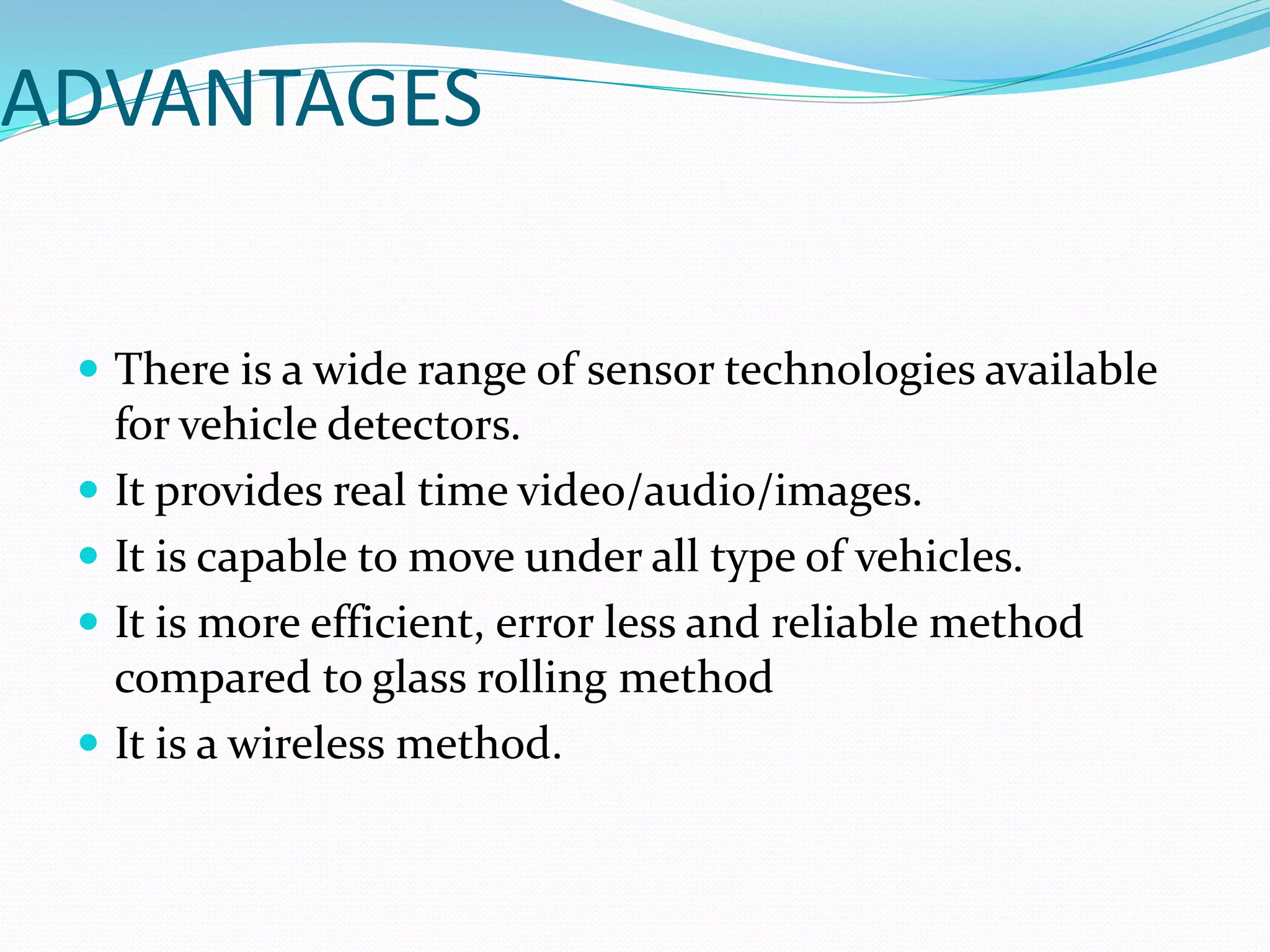 ADVANTAGES
 There is a wide range of sensor technologies available
for vehicle detectors.
 It provides real time video/audio/images.
 It is capable to move under all type of vehicles.
 It is more efficient, error less and reliable method
compared to glass rolling method
 It is a wireless method.
 