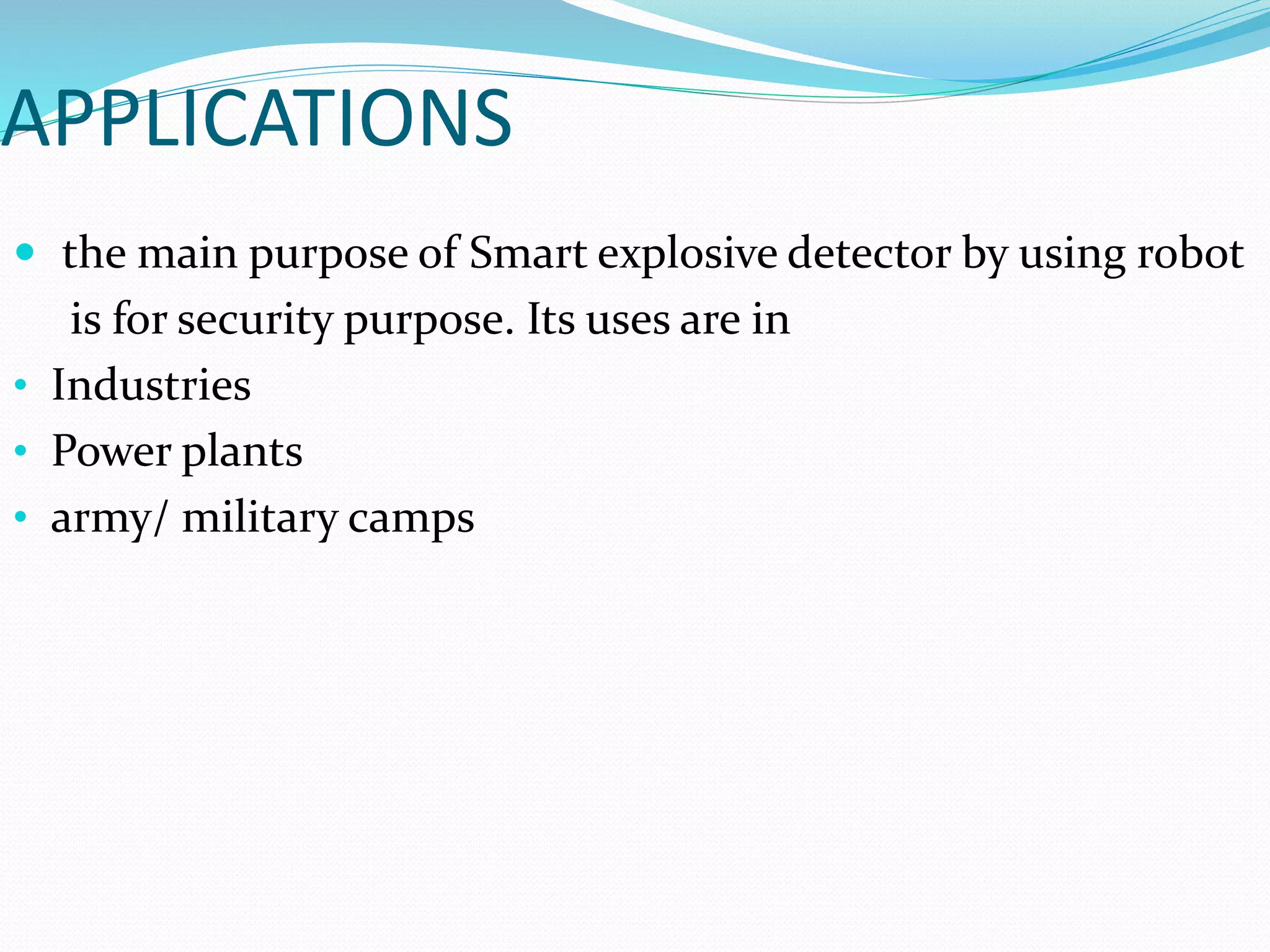 APPLICATIONS
 the main purpose of Smart explosive detector by using robot
is for security purpose. Its uses are in
• Industries
• Power plants
• army/ military camps
 
