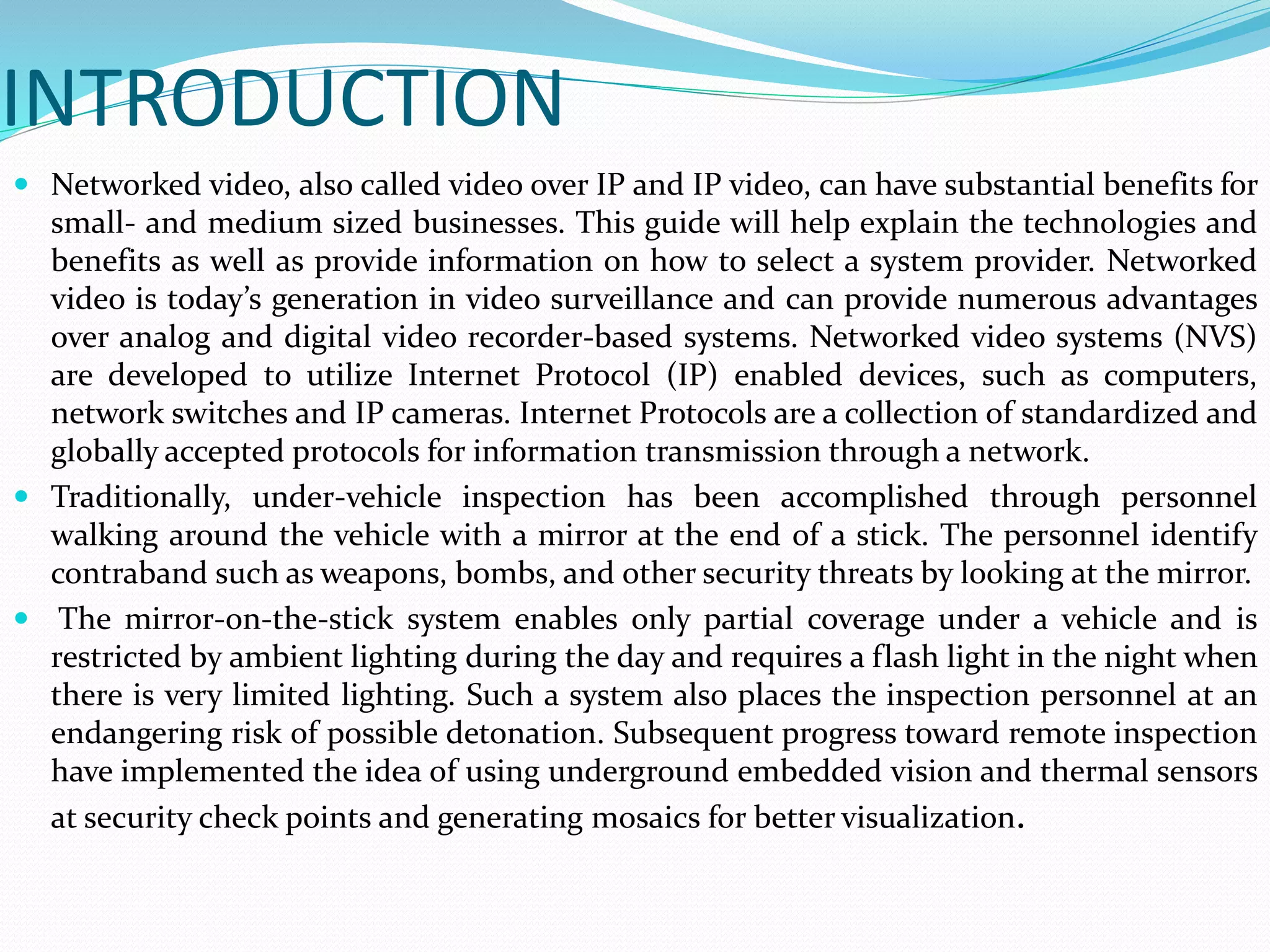 INTRODUCTION
 Networked video, also called video over IP and IP video, can have substantial benefits for
small- and medium sized businesses. This guide will help explain the technologies and
benefits as well as provide information on how to select a system provider. Networked
video is today’s generation in video surveillance and can provide numerous advantages
over analog and digital video recorder-based systems. Networked video systems (NVS)
are developed to utilize Internet Protocol (IP) enabled devices, such as computers,
network switches and IP cameras. Internet Protocols are a collection of standardized and
globally accepted protocols for information transmission through a network.
 Traditionally, under-vehicle inspection has been accomplished through personnel
walking around the vehicle with a mirror at the end of a stick. The personnel identify
contraband such as weapons, bombs, and other security threats by looking at the mirror.
 The mirror-on-the-stick system enables only partial coverage under a vehicle and is
restricted by ambient lighting during the day and requires a flash light in the night when
there is very limited lighting. Such a system also places the inspection personnel at an
endangering risk of possible detonation. Subsequent progress toward remote inspection
have implemented the idea of using underground embedded vision and thermal sensors
at security check points and generating mosaics for better visualization.
 