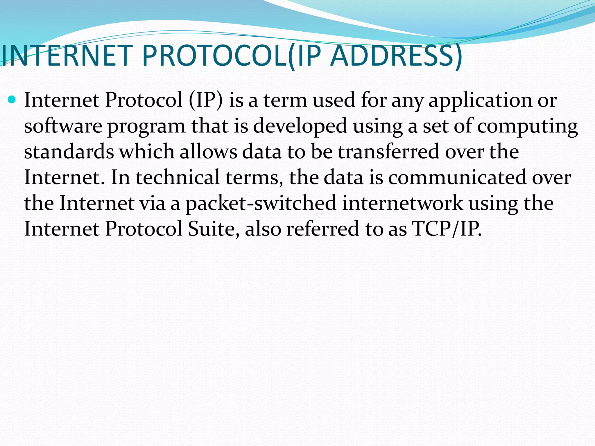 INTERNET PROTOCOL(IP ADDRESS)
 Internet Protocol (IP) is a term used for any application or
software program that is developed using a set of computing
standards which allows data to be transferred over the
Internet. In technical terms, the data is communicated over
the Internet via a packet-switched internetwork using the
Internet Protocol Suite, also referred to as TCP/IP.
 