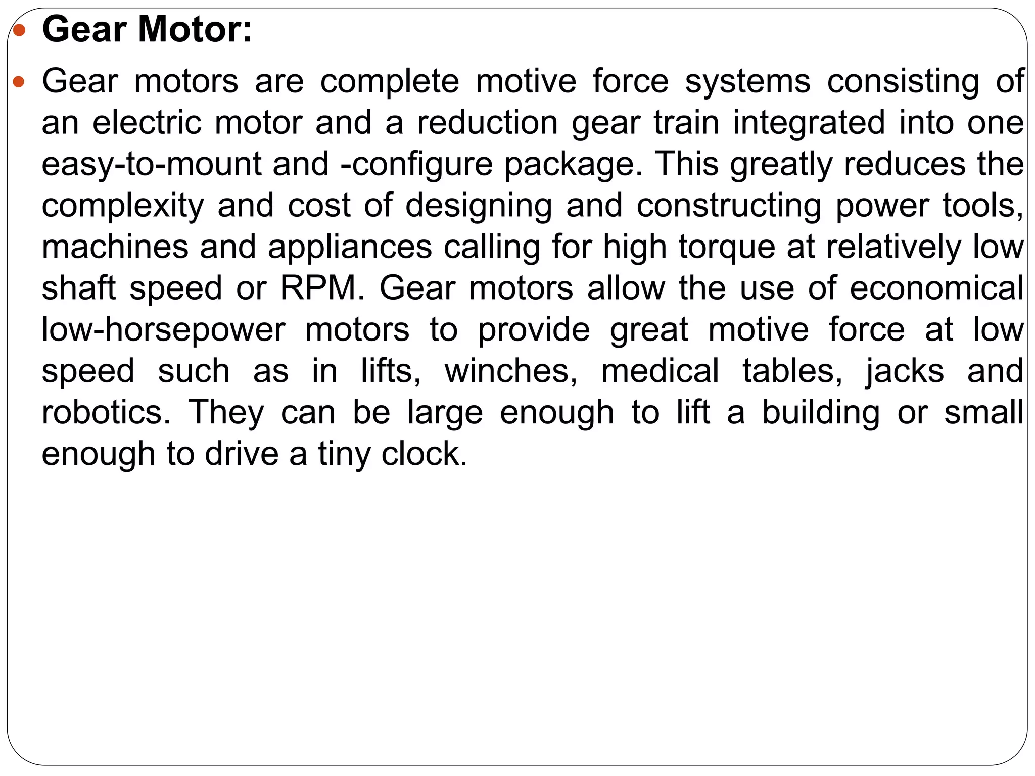  Gear Motor:
 Gear motors are complete motive force systems consisting of
an electric motor and a reduction gear train integrated into one
easy-to-mount and -configure package. This greatly reduces the
complexity and cost of designing and constructing power tools,
machines and appliances calling for high torque at relatively low
shaft speed or RPM. Gear motors allow the use of economical
low-horsepower motors to provide great motive force at low
speed such as in lifts, winches, medical tables, jacks and
robotics. They can be large enough to lift a building or small
enough to drive a tiny clock.
 