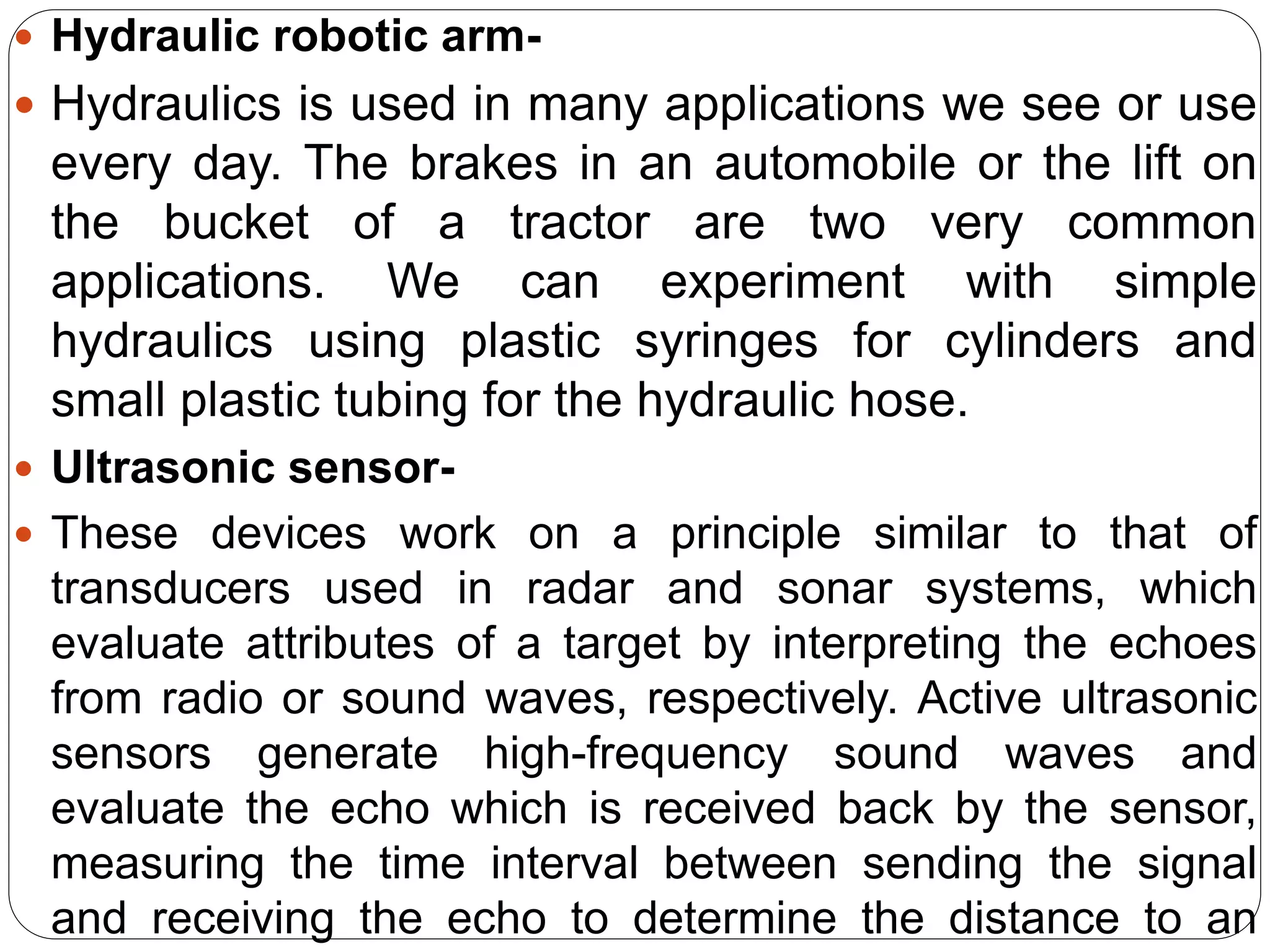  Hydraulic robotic arm-
 Hydraulics is used in many applications we see or use
every day. The brakes in an automobile or the lift on
the bucket of a tractor are two very common
applications. We can experiment with simple
hydraulics using plastic syringes for cylinders and
small plastic tubing for the hydraulic hose.
 Ultrasonic sensor-
 These devices work on a principle similar to that of
transducers used in radar and sonar systems, which
evaluate attributes of a target by interpreting the echoes
from radio or sound waves, respectively. Active ultrasonic
sensors generate high-frequency sound waves and
evaluate the echo which is received back by the sensor,
measuring the time interval between sending the signal
and receiving the echo to determine the distance to an
 