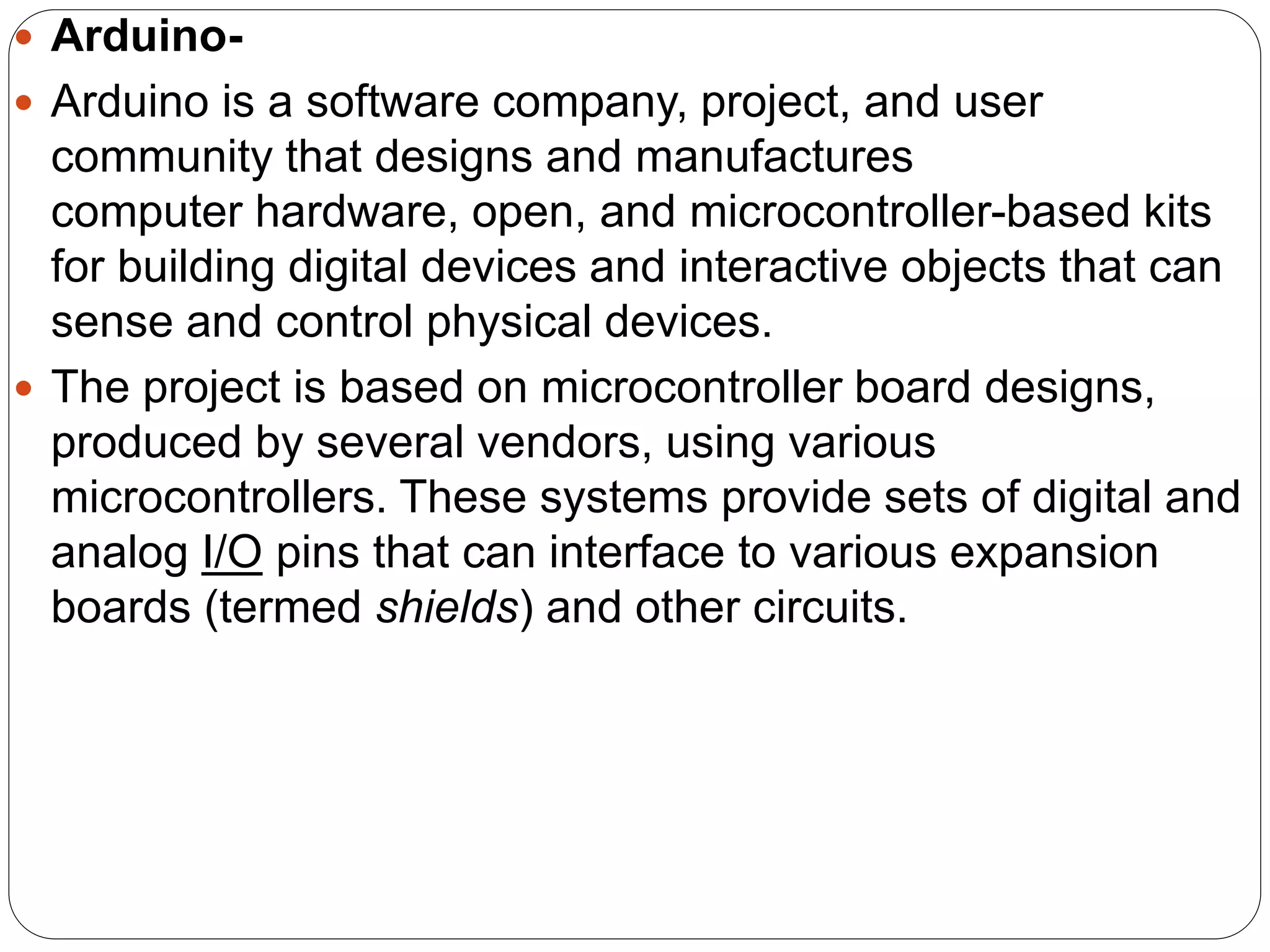  Arduino-
 Arduino is a software company, project, and user
community that designs and manufactures
computer hardware, open, and microcontroller-based kits
for building digital devices and interactive objects that can
sense and control physical devices.
 The project is based on microcontroller board designs,
produced by several vendors, using various
microcontrollers. These systems provide sets of digital and
analog I/O pins that can interface to various expansion
boards (termed shields) and other circuits.
 