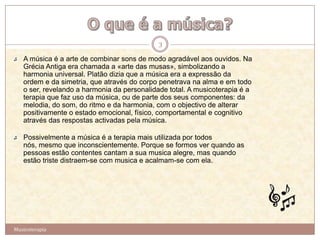 3
   A música é a arte de combinar sons de modo agradável aos ouvidos. Na
   Grécia Antiga era chamada a «arte das musas», simbolizando a
   harmonia universal. Platão dizia que a música era a expressão da
   ordem e da simetria, que através do corpo penetrava na alma e em todo
   o ser, revelando a harmonia da personalidade total. A musicoterapia é a
   terapia que faz uso da música, ou de parte dos seus componentes: da
   melodia, do som, do ritmo e da harmonia, com o objectivo de alterar
   positivamente o estado emocional, físico, comportamental e cognitivo
   através das respostas activadas pela música.

   Possivelmente a música é a terapia mais utilizada por todos
   nós, mesmo que inconscientemente. Porque se formos ver quando as
   pessoas estão contentes cantam a sua musica alegre, mas quando
   estão triste distraem-se com musica e acalmam-se com ela.




Musicoterapia
 