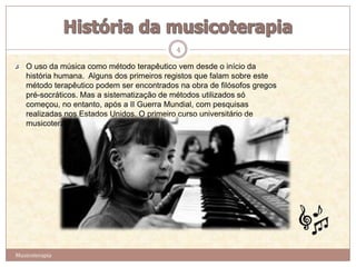 4

   O uso da música como método terapêutico vem desde o início da
   história humana. Alguns dos primeiros registos que falam sobre este
   método terapêutico podem ser encontrados na obra de filósofos gregos
   pré-socráticos. Mas a sistematização de métodos utilizados só
   começou, no entanto, após a II Guerra Mundial, com pesquisas
   realizadas nos Estados Unidos. O primeiro curso universitário de
   musicoterapia foi criado em 1944 na Michigan State University.




Musicoterapia
 