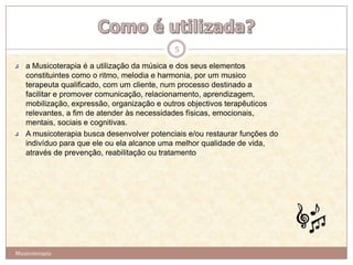 5

   a Musicoterapia é a utilização da música e dos seus elementos
   constituintes como o ritmo, melodia e harmonia, por um musico
   terapeuta qualificado, com um cliente, num processo destinado a
   facilitar e promover comunicação, relacionamento, aprendizagem,
   mobilização, expressão, organização e outros objectivos terapêuticos
   relevantes, a fim de atender às necessidades físicas, emocionais,
   mentais, sociais e cognitivas.
   A musicoterapia busca desenvolver potenciais e/ou restaurar funções do
   indivíduo para que ele ou ela alcance uma melhor qualidade de vida,
   através de prevenção, reabilitação ou tratamento




Musicoterapia
 