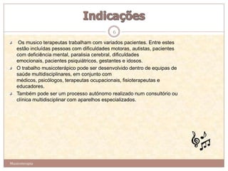 6

    Os musico terapeutas trabalham com variados pacientes. Entre estes
   estão incluídas pessoas com dificuldades motoras, autistas, pacientes
   com deficiência mental, paralisia cerebral, dificuldades
   emocionais, pacientes psiquiátricos, gestantes e idosos.
   O trabalho musicoterápico pode ser desenvolvido dentro de equipas de
   saúde multidisciplinares, em conjunto com
   médicos, psicólogos, terapeutas ocupacionais, fisioterapeutas e
   educadores.
   Também pode ser um processo autónomo realizado num consultório ou
   clínica multidisciplinar com aparelhos especializados.




Musicoterapia
 