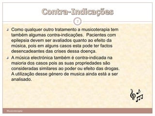 7

   Como qualquer outro tratamento a musicoterapia tem
   também algumas contra-indicações. Pacientes com
   epilepsia devem ser avaliados quanto ao efeito da
   música, pois em alguns casos esta pode ter factos
   desencadeantes das crises dessa doença.
   A música electrónica também é contra-indicada na
   maioria dos casos pois as suas propriedades são
   consideradas similares ao poder ou efeito das drogas.
   A utilização desse género de musica ainda está a ser
   analisado.




Musicoterapia
 