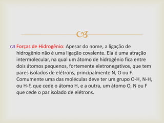 
 Forças de Hidrogênio: Apesar do nome, a ligação de
  hidrogênio não é uma ligação covalente. Ela é uma atração
  intermolecular, na qual um átomo de hidrogênio fica entre
  dois átomos pequenos, fortemente eletronegativos, que tem
  pares isolados de elétrons, principalmente N, O ou F.
  Comumente uma das moléculas deve ter um grupo O-H, N-H,
  ou H-F, que cede o átomo H, e a outra, um átomo O, N ou F
  que cede o par isolado de elétrons.
 