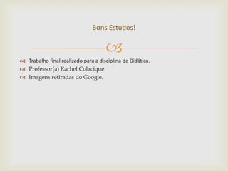 Bons Estudos!

                                     
 Trabalho final realizado para a disciplina de Didática.
 Professor(a) Rachel Colacique.
 Imagens retiradas do Google.
 