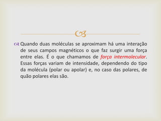 
 Quando duas moléculas se aproximam há uma interação
  de seus campos magnéticos o que faz surgir uma força
  entre elas. É o que chamamos de força intermolecular.
  Essas forças variam de intensidade, dependendo do tipo
  da molécula (polar ou apolar) e, no caso das polares, de
  quão polares elas são.
 