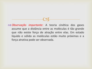 
 Observação importante: A teoria cinética dos gases
  assume que a distância entre as moléculas é tão grande
  que não existe força de atração entre elas. Em estado
  líquido e sólido as moléculas estão muito próximas e a
  força atrativa pode ser observada.
 