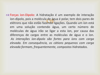 Forças íon-Dipolo: A hidratação é um exemplo de interação

                             
  íon-dipolo, pois a molécula de água é polar, tem dois pares de
  elétrons que não estão fazendo ligações. Quando um íon está
  em uma solução contendo água, um certo número de
  moléculas de água irão se ligar a esta íon, por causa das
  diferenças de cargas entre as moléculas de água e o íon.
   As interações íon-dipolo são fortes para íons com carga
  elevada. Em consequência, os cátions pequenos com carga
  elevada formam, frequentemente, compostos hidratados.
 