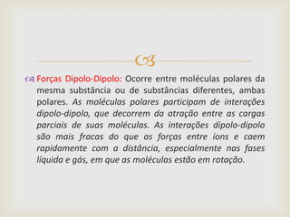 
 Forças Dipolo-Dipolo: Ocorre entre moléculas polares da
  mesma substância ou de substâncias diferentes, ambas
  polares. As moléculas polares participam de interações
  dipolo-dipolo, que decorrem da atração entre as cargas
  parciais de suas moléculas. As interações dipolo-dipolo
  são mais fracas do que as forças entre íons e caem
  rapidamente com a distância, especialmente nas fases
  líquida e gás, em que as moléculas estão em rotação.
 