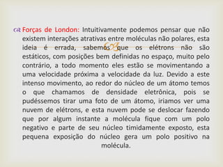  Forças de London: Intuitivamente podemos pensar que não
  existem interações atrativas entre moléculas não polares, esta
                             
  ideia é errada, sabemos que os elétrons não são
  estáticos, com posições bem definidas no espaço, muito pelo
  contrário, a todo momento eles estão se movimentando a
  uma velocidade próxima a velocidade da luz. Devido a este
  intenso movimento, ao redor do núcleo de um átomo temos
  o que chamamos de densidade eletrônica, pois se
  pudéssemos tirar uma foto de um átomo, iriamos ver uma
  nuvem de elétrons, e esta nuvem pode se deslocar fazendo
  que por algum instante a molécula fique com um polo
  negativo e parte de seu núcleo timidamente exposto, esta
  pequena exposição do núcleo gera um polo positivo na
                            molécula.
 