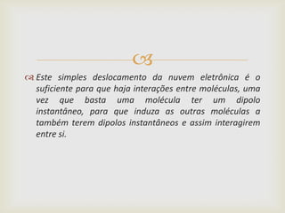 
 Este simples deslocamento da nuvem eletrônica é o
  suficiente para que haja interações entre moléculas, uma
  vez que basta uma molécula ter um dipolo
  instantâneo, para que induza as outras moléculas a
  também terem dipolos instantâneos e assim interagirem
  entre si.
 