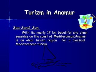Turizm in AnamurTurizm in Anamur
Sea-Sand_SunSea-Sand_Sun
With its nearly 17 km beautiful and cleanWith its nearly 17 km beautiful and clean
seasides on the coast of Mediteranean;Anamurseasides on the coast of Mediteranean;Anamur
is an ideal turism region for a classicalis an ideal turism region for a classical
Mediteranean turism.Mediteranean turism.
 