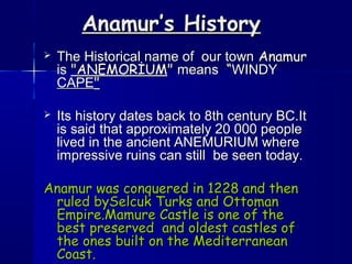 Anamur’s HistoryAnamur’s History
 The Historical name of our townThe Historical name of our town AnamurAnamur
isis "ANEMORİUM"ANEMORİUM"" meansmeans ““WINDYWINDY
CAPECAPE""
 Its history dates back to 8th century BC.ItIts history dates back to 8th century BC.It
is said that approximately 20 000 peopleis said that approximately 20 000 people
lived in the ancient ANEMURIUM wherelived in the ancient ANEMURIUM where
impressive ruins can still be seen today.impressive ruins can still be seen today.
Anamur was conquered in 1228 and thenAnamur was conquered in 1228 and then
ruled bySelcuk Turks and Ottomanruled bySelcuk Turks and Ottoman
Empire.Mamure Castle is one of theEmpire.Mamure Castle is one of the
best preserved and oldest castles ofbest preserved and oldest castles of
the ones built on the Mediterraneanthe ones built on the Mediterranean
Coast.Coast.
 