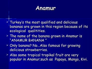 AnamurAnamur
 Turkey’s the most qualified and deliciousTurkey’s the most qualified and delicious
bananas are grown in this region because of itsbananas are grown in this region because of its
ecological qualitities.ecological qualitities.
 The name of the banana grown in Anamur isThe name of the banana grown in Anamur is
“ANAMUR BANANA ”“ANAMUR BANANA ”
 Only banana? No…Also famous for growingOnly banana? No…Also famous for growing
delicious strawberries.delicious strawberries.
 Also some tropical tropikal fruit are veryAlso some tropical tropikal fruit are very
popular in Anamur;such as Papaya, Mango, Kivi.popular in Anamur;such as Papaya, Mango, Kivi.
 