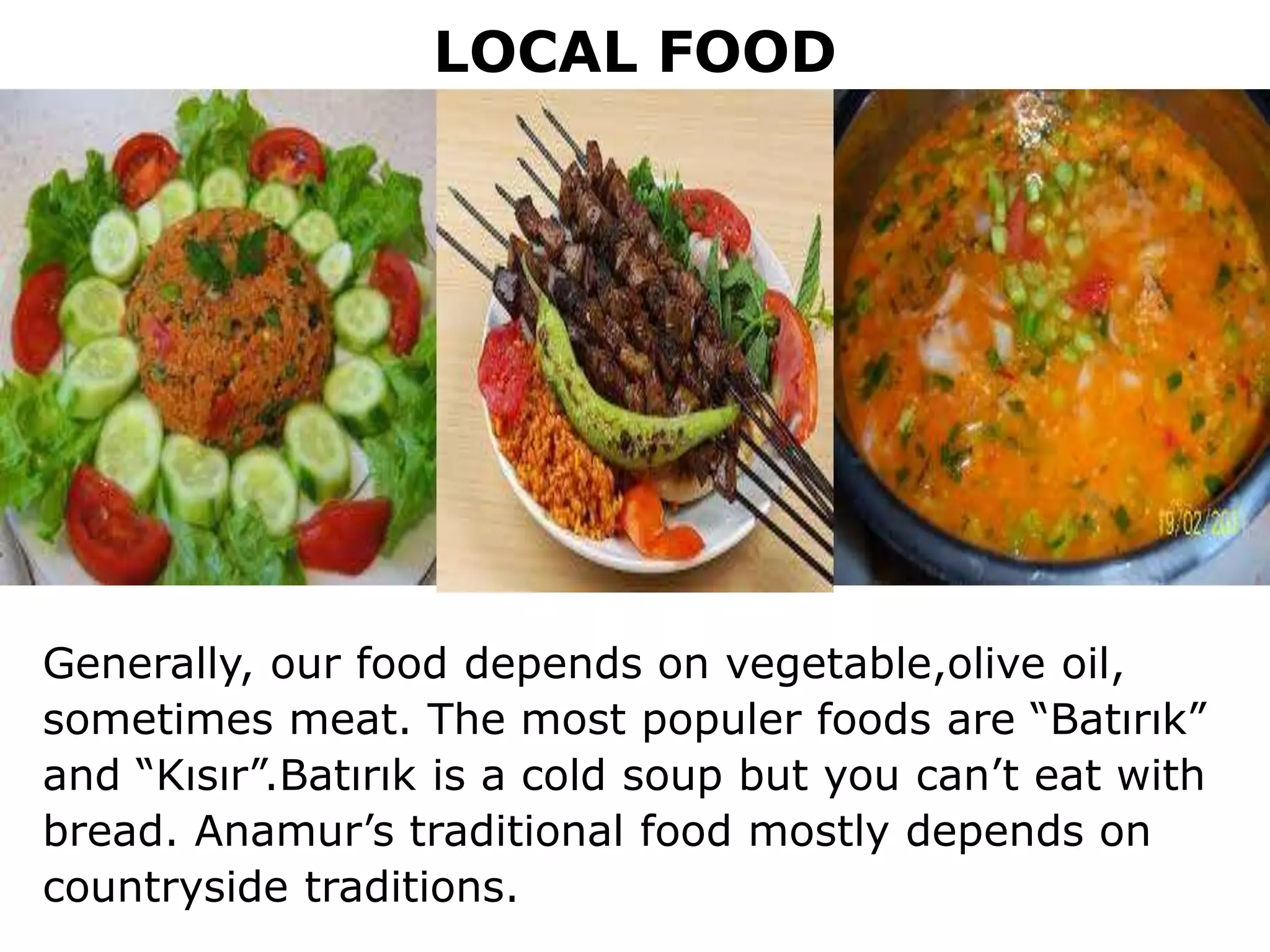 LOCAL FOOD
Generally, our food depends on vegetable,olive oil,
sometimes meat. The most populer foods are “Batırık”
and “Kısır”.Batırık is a cold soup but you can’t eat with
bread. Anamur’s traditional food mostly depends on
countryside traditions.
 