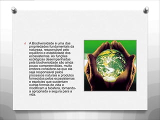 O   A Biodiversidade é uma das
    propriedades fundamentais da
    natureza, responsável pelo
    equilíbrio e estabilidade dos
    ecossistemas. As funções
    ecológicas desempenhadas
    pela biodiversidade são ainda
    pouco compreendidas, muito
    embora considere-se que ela
    seja responsável pelos
    processos naturais e produtos
    fornecidos pelos ecossistemas
    e espécies que sustentam
    outras formas de vida e
    modificam a biosfera, tornando-
    a apropriada e segura para a
    vida.
 