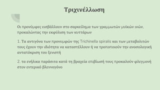 Τριχινέλλωση
Οι προνύμφες εισβάλλουν στο σαρκείλημα των γραμμωτών μυϊκών ινών,
προκαλώντας την εκφύλιση των κυττάρων
1. Τα αντιγόνα των προνυμφών της Trichinella spiralis και των μεταβολιτών
τους έχουν την ιδιότητα να καταστέλλουν ή να τροποποιούν την ανοσολογική
ανταπόκριση του ξενιστή
2. τα ενήλικα παράσιτα κατά τη βραχεία επιβίωσή τους προκαλούν φλεγμονή
στον εντερικό βλεννογόνο
 