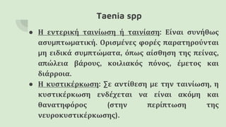 Taenia spp
● Η εντερική ταινίωση ή ταινίαση: Είναι συνήθως
ασυμπτωματική. Ορισμένες φορές παρατηρούνται
μη ειδικά συμπτώματα, όπως αίσθηση της πείνας,
απώλεια βάρους, κοιλιακός πόνος, έμετος και
διάρροια.
● Η κυστικέρκωση: Σε αντίθεση με την ταινίωση, η
κυστικέρκωση ενδέχεται να είναι ακόμη και
θανατηφόρος (στην περίπτωση της
νευροκυστικέρκωσης).
 