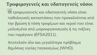 Τροφιμογενείς και υδατογενείς νόσοι
Οι τροφιμογενείς και υδατογενείς νόσοι είναι
παθολογικές καταστάσεις που προκαλούνται από
την βρώση ή πόση τροφίμων και νερού που είναι
μολυσμένα από μικροοργανισμούς ή τις τοξίνες
που παράγουν (EFSA2011).
Αποτελούν όλο και μεγαλύτερο πρόβλημα
δημόσιας υγείας παγκοσμίως (WHO).
 