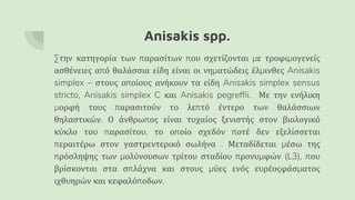 Anisakis spp.
Στην κατηγορία των παρασίτων που σχετίζονται με τροφιμογενείς
ασθένειες από θαλάσσια είδη είναι οι νηματώδεις έλμινθες Anisakis
simplex – στους οποίους ανήκουν τα είδη Anisakis simplex sensus
stricto, Anisakis simplex C και Anisakis pegreffii. Με την ενήλικη
μορφή τους παρασιτούν το λεπτό έντερο των θαλάσσιων
θηλαστικών. Ο άνθρωπος είναι τυχαίος ξενιστής στον βιολογικό
κύκλο του παρασίτου, το οποίο σχεδόν ποτέ δεν εξελίσσεται
περαιτέρω στον γαστρεντερικό σωλήνα . Μεταδίδεται μέσω της
πρόσληψης των μολύνουσων τρίτου σταδίου προνυμφών (L3), που
βρίσκονται στα σπλάχνα και στους μύες ενός ευρέοςφάσματος
ιχθυηρών και κεφαλόποδων.
 