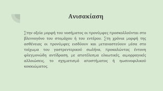 Ανισακίαση
Στην οξεία μορφή του νοσήματος οι προνύμφες προσκολλούνται στο
βλεννογόνο του στομάχου ή του εντέρου. Στη χρόνια μορφή της
ασθένειας οι προνύμφες εισδύουν και μεταναστεύουν μέσα στο
τοίχωμα του γαστρεντερικού σωλήνα, προκαλώντας έντονη
φλεγμονώδη αντίδραση, με αποτέλεσμα ελκωτικές, αιμορραγικές
αλλοιώσεις, το σχηματισμό αποστήματος ή ηωσινοφιλικού
κοκκιώματος.
 