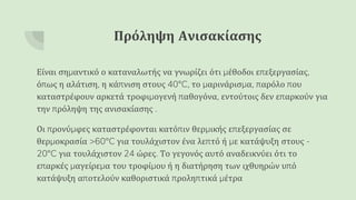 Πρόληψη Ανισακίασης
Είναι σημαντικό ο καταναλωτής να γνωρίζει ότι μέθοδοι επεξεργασίας,
όπως η αλάτιση, η κάπνιση στους 40°C, το μαρινάρισμα, παρόλο που
καταστρέφουν αρκετά τροφιμογενή παθογόνα, εντούτοις δεν επαρκούν για
την πρόληψη της ανισακίασης .
Οι προνύμφες καταστρέφονται κατόπιν θερμικής επεξεργασίας σε
θερμοκρασία >60°C για τουλάχιστον ένα λεπτό ή με κατάψυξη στους -
20°C για τουλάχιστον 24 ώρες. Το γεγονός αυτό αναδεικνύει ότι το
επαρκές μαγείρεμα του τροφίμου ή η διατήρηση των ιχθυηρών υπό
κατάψυξη αποτελούν καθοριστικά προληπτικά μέτρα
 