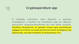 Cryptosporidium spp
Η πρόσληψη μολυσμένου νερού θεωρείται η κυριότερη
αιτίαεξάρσεων, η σημασία των σποραδικών μέχρι και εξάρσεων
κρουσμάτων τροφιμογενούςμόλυνσης δεν είναι διόλου αμελητέα.
Υπεύθυνα θεωρούνται τα φρέσκα έτοιμα προς κατανάλωση
τρόφιμα ή τα ποτά, τα οποία μολύνονται κατά τη διάρκεια της
παραγωγής, της προετοιμασίας ή επεξεργασίας τους
 