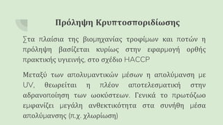 Πρόληψη Κρυπτοσποριδίωσης
Στα πλαίσια της βιομηχανίας τροφίμων και ποτών η
πρόληψη βασίζεται κυρίως στην εφαρμογή ορθής
πρακτικής υγιεινής, στο σχέδιο HACCP
Μεταξύ των απολυμαντικών μέσων η απολύμανση με
UV, θεωρείται η πλέον αποτελεσματική στην
αδρανοποίηση των ωοκύστεων. Γενικά το πρωτόζωο
εμφανίζει μεγάλη ανθεκτικότητα στα συνήθη μέσα
απολύμανσης (π.χ. χλωρίωση)
 