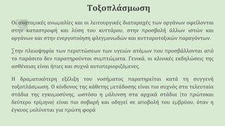 Τοξοπλάσμωση
Οι ανατομικές ανωμαλίες και οι λειτουργικές διαταραχές των οργάνων οφείλονται
στην καταστροφή και λύση του κυττάρου, στην προσβολή άλλων ιστών και
οργάνων και στην ενεργοποίηση φλεγμονωδών και κυτταροτοξικών παραγόντων.
Στην πλειοψηφία των περιπτώσεων των υγειών ατόμων που προσβάλλονται από
το παράσιτο δεν παρατηρούνται συμπτώματα. Γενικά, οι κλινικές εκδηλώσεις της
ασθένειας είναι ήπιες και συχνά αυτοπεριοριζόμενες.
Η δραματικότερη εξέλιξη του νοσήματος παρατηρείται κατά τη συγγενή
τοξοπλάσμωση. Ο κίνδυνος της κάθετης μετάδοσης είναι πιο συχνός στα τελευταία
στάδια της εγκυμοσύνης, ωστόσο η μόλυνση στα αρχικά στάδια (το πρώτοκαι
δεύτερο τρίμηνο) είναι πιο σοβαρή και οδηγεί σε αποβολή του εμβρύου, όταν η
έγκυος μολύνεται για πρώτη φορά
 